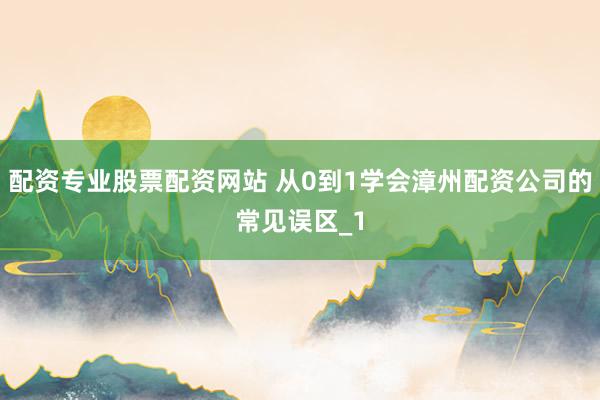 配资专业股票配资网站 从0到1学会漳州配资公司的常见误区_1