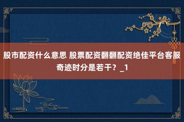 股市配资什么意思 股票配资翻翻配资绝佳平台客服奇迹时分是若干？_1