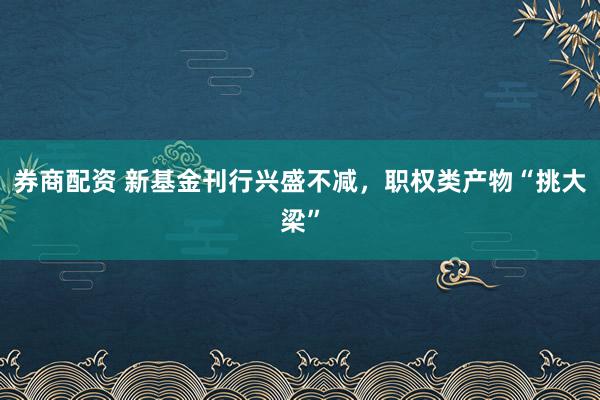 券商配资 新基金刊行兴盛不减，职权类产物“挑大梁”