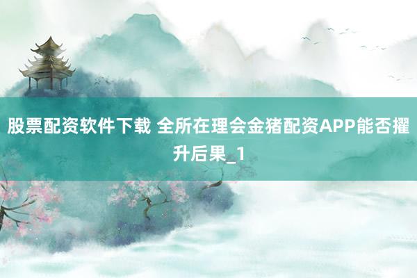 股票配资软件下载 全所在理会金猪配资APP能否擢升后果_1