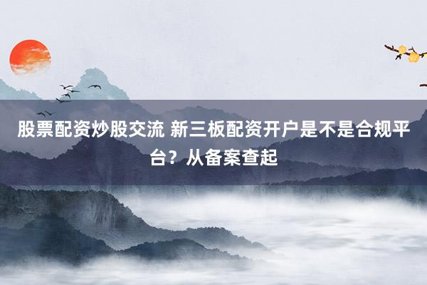 股票配资炒股交流 新三板配资开户是不是合规平台？从备案查起