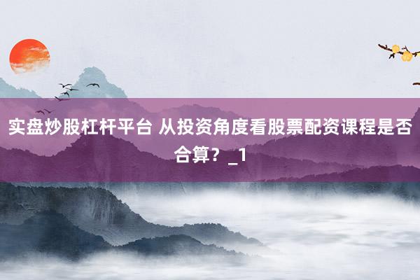 实盘炒股杠杆平台 从投资角度看股票配资课程是否合算？_1