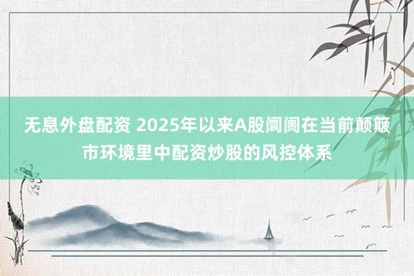 无息外盘配资 2025年以来A股阛阓在当前颠簸市环境里中配资炒股的风控体系